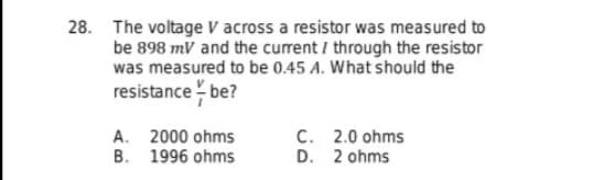 28. The voltage v across a resistor was measured to
be 898 mV and the current / through the resistor
was measured to be 0.45 A. What should the
resistance - be?
A. 2000 ohms
B. 1996 ohms
C. 2.0 ohms
D. 2 ohms
