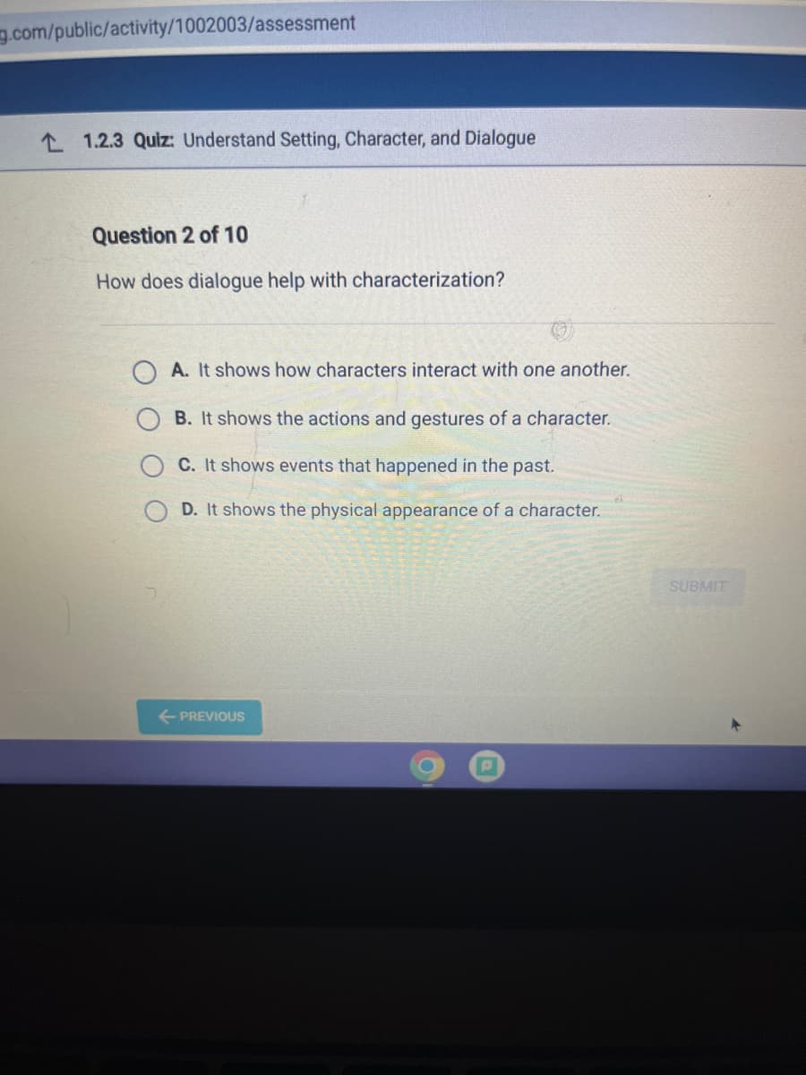 g.com/public/activity/1002003/assessment
L 1.2.3 Quiz Understand Setting, Character, and Dialogue
Question 2 of 10
How does dialogue help with characterization?
A. It shows how characters interact with one another.
B. It shows the actions and gestures of a character.
C. It shows events that happened in the past.
D. It shows the physical appearance of a character.
SUBMIT
+ PREVIOUS
