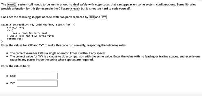 The read() system call needs to be run in a loop to deal safely with edge cases that can appear on some system configurations. Some libraries
provide a function for this (for example the C library [fread), but it is not too hard to code yourself.
Consider the following snippet of code, with two parts replaced by XXX and YYY
ssize_t do_read(int fd, void buffer, size_t len) {
ssize_t res;
do {
res read(fd, buf, len);
while (res XXX @ && errno YYY);
return res;
}
Enter the values for XXX and YYY to make this code run correctly, respecting the following rules.
The correct value for XXX is a single operator. Enter it without any spaces.
The correct value for YYY is a clause to do a comparison with the errno value. Enter the value with no leading or trailing spaces, and exactly one
space in any places inside the string where spaces are required.
Enter the values here:
● XXX:
• YYY: