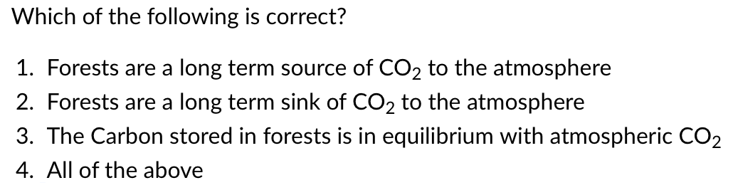 Which of the following is correct?
1. Forests are a long term source of CO₂ to the atmosphere
2. Forests are a long term sink of CO₂ to the atmosphere
3. The Carbon stored in forests is in equilibrium with atmospheric CO₂
4. All of the above
