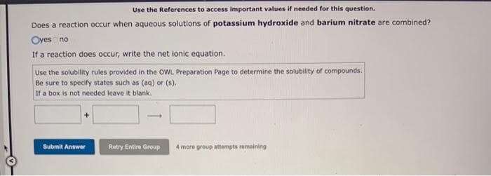 Use the References to access important values if needed for this question.
Does a reaction occur when aqueous solutions of potassium hydroxide and barium nitrate are combined?
Oyes no
If a reaction does occur, write the net ionic equation.
Use the solubility rules provided in the OWL Preparation Page to determine the solubility of compounds.
Be sure to specify states such as (aq) or (s).
If a box is not needed leave it blank.
Submit Answer
Retry Entire Group
4 more group attempts remaining