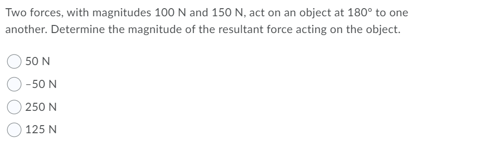 Two forces, with magnitudes 100 N and 150 N, act on an object at 180° to one
another. Determine the magnitude of the resultant force acting on the object.
50 N
-50 N
250 N
125 N
