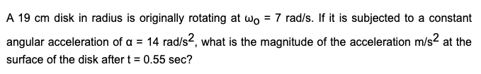 A 19 cm disk in radius is originally rotating at wo = 7 rad/s. If it is subjected to a constant
%3D
angular acceleration of a = 14 rad/s2, what is the magnitude of the acceleration m/s? at the
surface of the disk after t = 0.55 sec?
