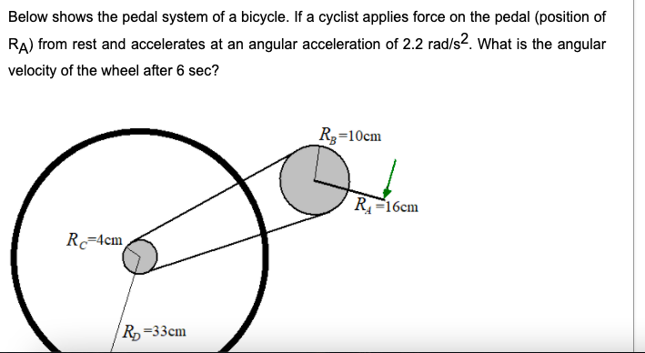 Below shows the pedal system of a bicycle. If a cyclist applies force on the pedal (position of
RA) from rest and accelerates at an angular acceleration of 2.2 rad/s2. What is the angular
velocity of the wheel after 6 sec?
Rg=10cm
R=16cm
R=4cm
R=33cm
