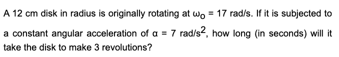A 12 cm disk in radius is originally rotating at wo = 17 rad/s. If it is subjected to
%3D
a constant angular acceleration of a = 7 rad/s2, how long (in seconds) will it
take the disk to make 3 revolutions?

