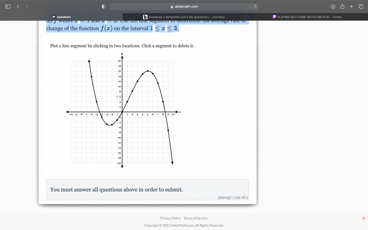 O < >
deltamath.com
b Answered: e deltamath.com b My Questions |... | bartleby
J. Ust thIC IC scğment to utteHimIC tiie avclağt Tatc Of
A DeltaMath
PLAYING 2K21 COME WATCH ME PLAY - Twitch
WnCre el
and
change of the function f (x) on the interval 1 < x < 3.
Plot a line segment by clicking in two locations. Click a segment to delete it.
20
18
16
14
12
10
6.
4
-10 -9
-8 -7
-6
-5
4
-3
-2
-1
1
2
3
6.
8.
9
10
-6
-8
-10
-12
-14
-16
-18
-20
You must answer all questions above in order to submit.
attempt 1 out of 2
Privacy Policy Terms of Service
Copyright © 2021 DeltaMath.com. All Rights Reserved.
4
4-
9 00

