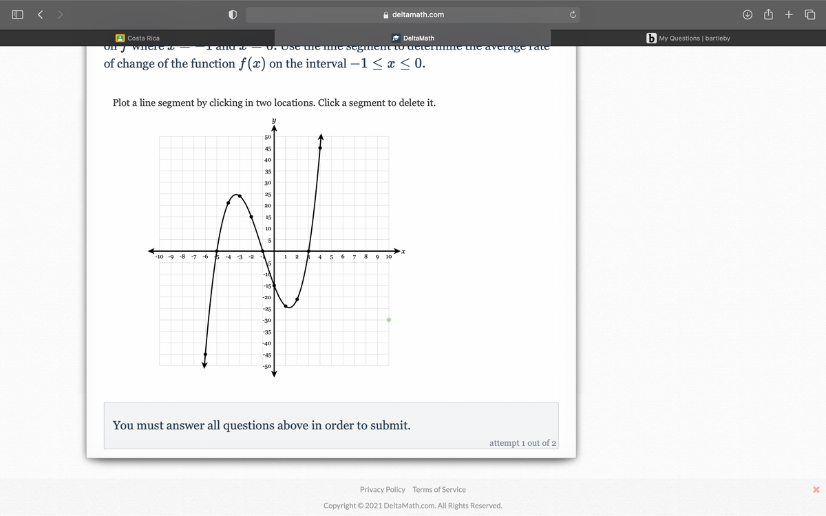 deltamath.com
Costa Rica
E DeltaMath
b My Questions | bartleby
WIncre eI
I alna I
U. USt the
IC ScgllneIIt to actcrIIme tnC avelağt Tat
of change of the function f(x) on the interval – < x < 0.
Plot a line segment by clicking in two locations. Click a segment to delete it.
50
45
40
35
30
25
20
15
10
-10 -9
-8 -7 -6
-4 -3
-2
1
2
4
5
7
8
9
10
5
-10
-15
-20
-25
-30
-35
-40
-45
-50
You must answer all questions above in order to submit.
attempt 1 out of 2
Privacy Policy Terms of Service
Copyright © 2021 DeltaMath.com. All Rights Reserved.
6.
