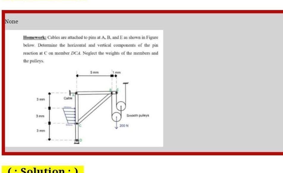 None
Homework: Cables are attached to pins at A, B, and E as shown in Figure
below. Determine the horizontal and vertical components of the pin
reaction at C on member DCA. Neglect the weights of the members and
the pulleys.
5 mm
3 mm
Cabie
3 mm
Smooth pulleys
200 N
3 mm
(• Solution:)
