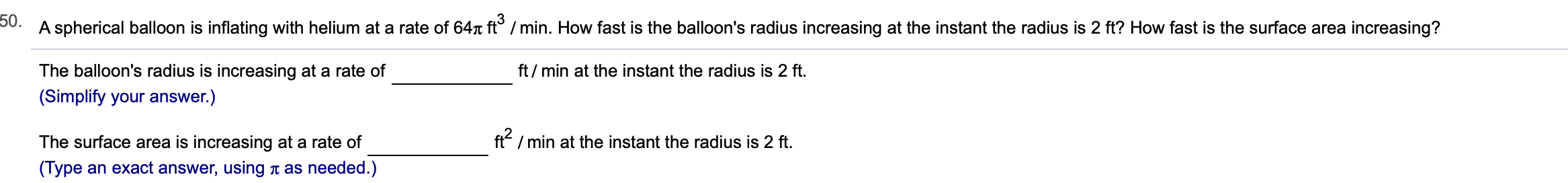 50.
A spherical balloon is inflating with helium at a rate of 64r ft° / min. How fast is the balloon's radius increasing at the instant the radius is 2 ft? How fast is the surface area increasing?
The balloon's radius is increasing at a rate of
ft/ min at the instant the radius is 2 ft.
(Simplify your answer.)
The surface area is increasing at a rate of
ft / min at the instant the radius is 2 ft.
(Type an exact answer, using n as needed.)
