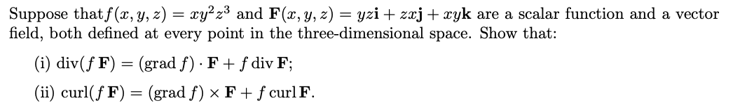 Suppose that f(x, Y, z) = xy²z³ and F(x, y, z) = yzi + zxj + xyk are a scalar function and a vector
field, both defined at every point in the three-dimensional space. Show that:
(i) div(ƒ F) = (grad f) · F + f div F;
(ii) curl(f F) = (grad f) × F + f curl F.
