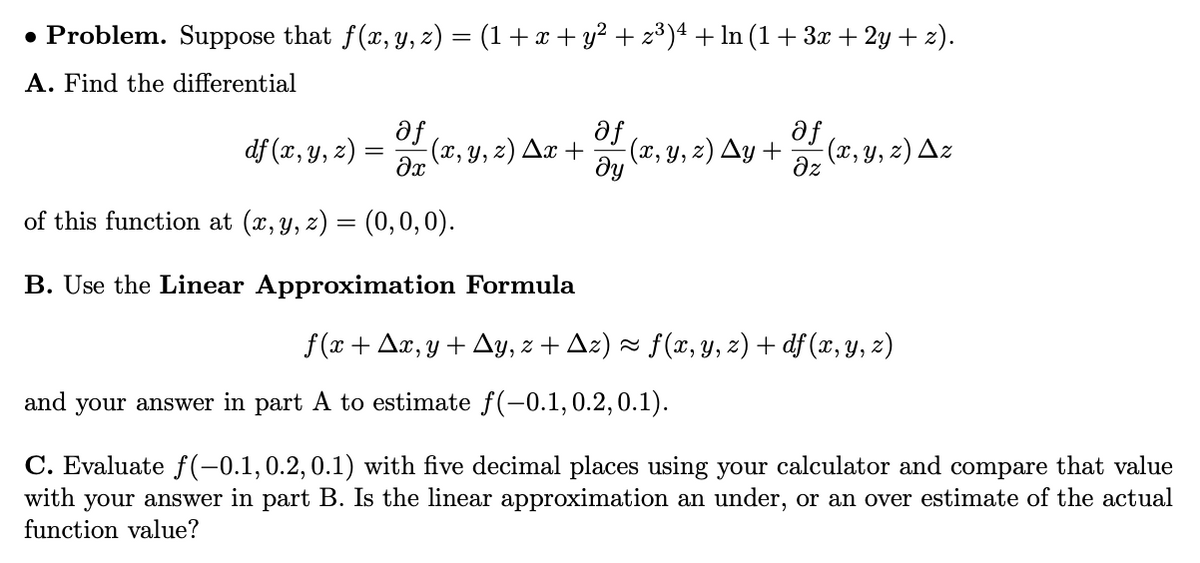 • Problem. Suppose that f(x, y, z) = (1 +x + y² + z³)4 + ln (1+ 3 + 2y + 2).
A. Find the differential
af
af
Əy (2, Y, z) Ay +
(x, y, z) Az
dz
df (x, y, z)
(x, y, z) Ax +
of this function at (x, y, z) = (0,0,0).
B. Use the Linear Approximation Formula
f (x + Ax, y + Ay, z + Az) × f(x, y, z) + df (x, y, z)
and your answer in part A to estimate f(-0.1,0.2,0.1).
C. Evaluate f(-0.1,0.2,0.1) with five decimal places using your calculator and compare that value
with your answer in part B. Is the linear approximation an under, or an over estimate of the actual
function value?
