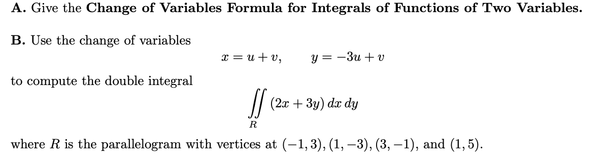 A. Give the Change of Variables Formula for Integrals of Functions of Two Variables.
B. Use the change of variables
x = u + v,
у 3 — Зи + v
to compute the double integral
(2л + 3у) da dy
R
where R is the parallelogram with vertices at (-1, 3), (1, –3), (3, –1), and (1, 5).
