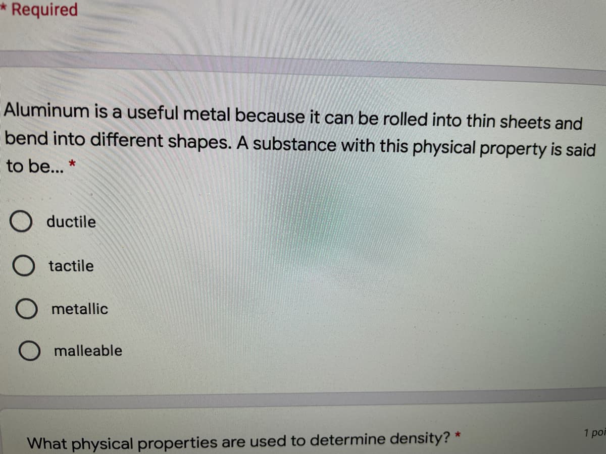 Required
Aluminum is a useful metal because it can be rolled into thin sheets and
bend into different shapes. A substance with this physical property is said
to be... *
O ductile
O tactile
O metallic
O malleable
1 por
What physical properties are used to determine density? *
