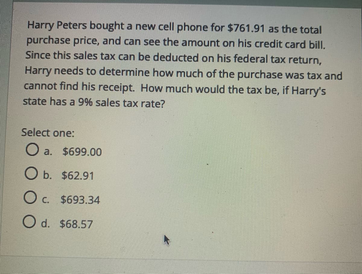 Harry Peters bought a new cell phone for $761.91 as the total
purchase price, and can see the amount on his credit card bill.
Since this sales tax can be deducted on his federal tax return,
Harry needs to determine how much of the purchase was tax and
cannot find his receipt. How much would the tax be, if Harry's
state has a 9% sales tax rate?
Select one:
a. $699.00
O b. $62.91
c.
O c. $693.34
O d. $68.57
