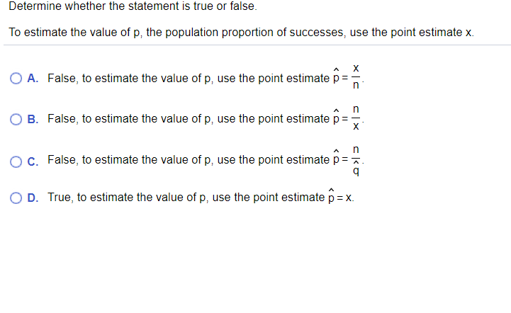 Determine whether the statement is true or false.
To estimate the value of p, the population proportion of successes, use the point estimate x.
O A. False, to estimate the value of p, use the point estimate p=
B. False, to estimate the value of p, use the point estimate p
in
OC. False, to estimate the value of p, use the point estimate p=.
O D. True, to estimate the value of p, use the point estimate p = x.

