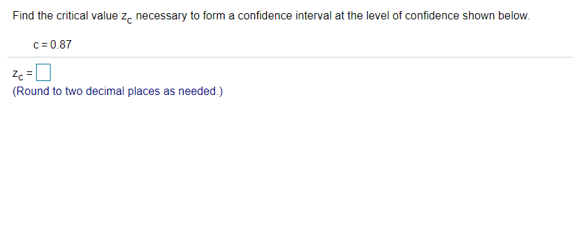 Find the critical value z, necessary to form a confidence interval at the level of confidence shown below.
c = 0.87
Zc
(Round to two decimal places as needed.)
