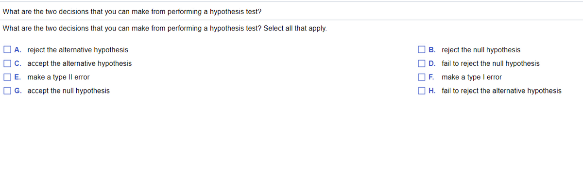 What are the two decisions that you can make from performing a hypothesis test?
What are the two decisions that you can make from performing a hypothesis test? Select all that apply.
A. reject the alternative hypothesis
B. reject the null hypothesis
O C. accept the alternative hypothesis
O D. fail to reject the null hypothesis
OE.
make a type Il error
make a type I error
O G. accept the null hypothesis
O H. fail to reject the alternative hypothesis

