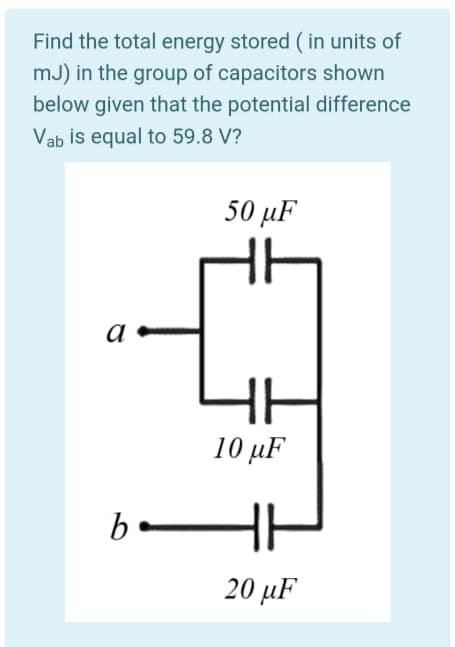Find the total energy stored ( in units of
mJ) in the group of capacitors shown
below given that the potential difference
Vab is equal to 59.8 V?
50 μF
a
10 μF
b.
20 μF
