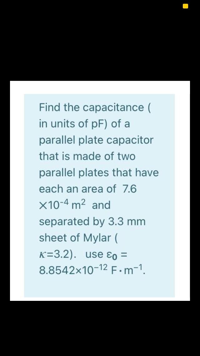 Find the capacitance (
in units of pF) of a
parallel plate capacitor
that is made of two
parallel plates that have
each an area of 7.6
x10-4 m2 and
separated by 3.3 mm
sheet of Mylar (
K=3.2). use ɛo =
8.8542x10-12 F•m-1.
