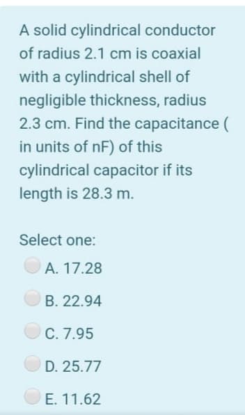 A solid cylindrical conductor
of radius 2.1 cm is coaxial
with a cylindrical shell of
negligible thickness, radius
2.3 cm. Find the capacitance (
in units of nF) of this
cylindrical capacitor if its
length is 28.3 m.
Select one:
A. 17.28
B. 22.94
C. 7.95
D. 25.77
E. 11.62
