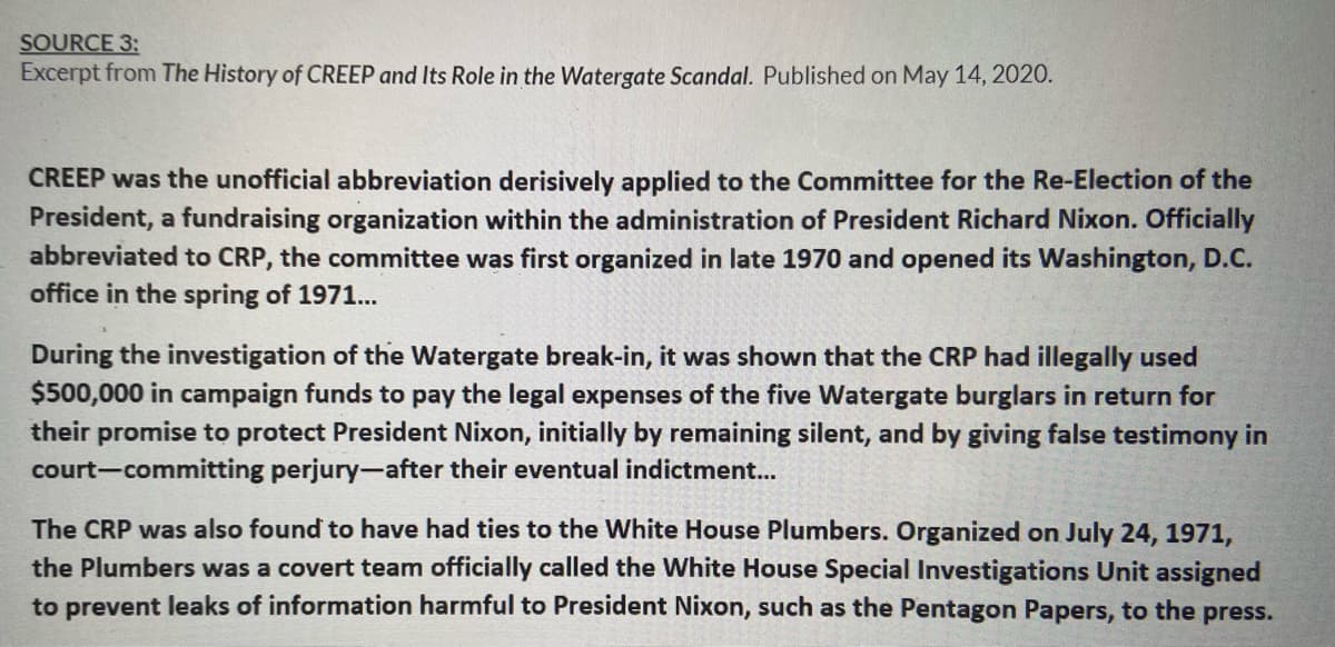 SOURCE 3:
Excerpt from The History of CREEP and Its Role in the Watergate Scandal. Published on May 14, 2020.
CREEP was the unofficial abbreviation derisively applied to the Committee for the Re-Election of the
President, a fundraising organization within the administration of President Richard Nixon. Officially
abbreviated to CRP, the committee was first organized in late 1970 and opened its Washington, D.C.
office in the spring of 1971...
During the investigation of the Watergate break-in, it was shown that the CRP had illegally used
$500,000 in campaign funds to pay the legal expenses of the five Watergate burglars in return for
their promise to protect President Nixon, initially by remaining silent, and by giving false testimony in
court-committing perjury-after their eventual indictment...
The CRP was also found to have had ties to the White House Plumbers. Organized on July 24, 1971,
the Plumbers was a covert team officially called the White House Special Investigations Unit assigned
to prevent leaks of information harmful to President Nixon, such as the Pentagon Papers, to the
press.
