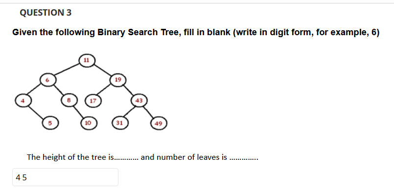 QUESTION 3
Given the following Binary Search Tree, fill in blank (write in digit form, for example, 6)
10
31
49
The height of the tree is . and number of leaves is
....
45

