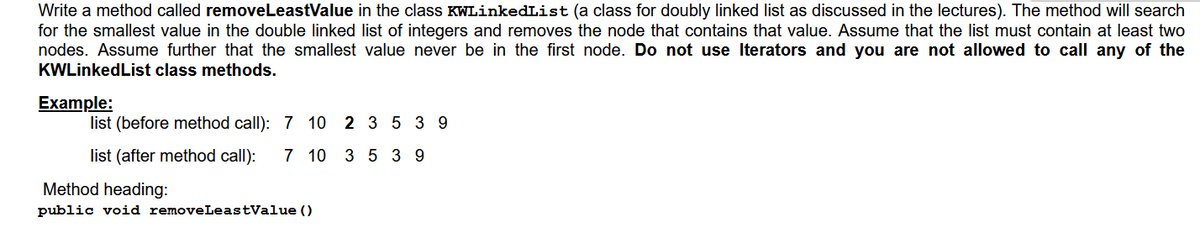 Write a method called removeLeastValue in the class KWLinkedList (a class for doubly linked list as discussed in the lectures). The method will search
for the smallest value in the double linked list of integers and removes the node that contains that value. Assume that the list must contain at least two
nodes. Assume further that the smallest value never be in the first node. Do not use Iterators and you are not allowed to call any of the
KWLinkedList class methods.
Example:
list (before method call): 7 10 2 3 5 3 9
list (after method call):
7 10 3 5 3 9
Method heading:
public void removeLeastValue ()
