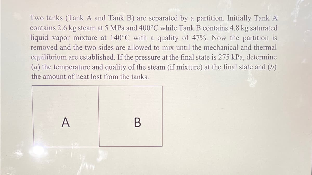 Two tanks (Tank A and Tank B) are separated by a partition. Initially Tank A
contains 2.6 kg steam at 5 MPa and 400°C while Tank B contains 4.8 kg saturated
liquid-vapor mixture at 140°C with a quality of 47%. Now the partition is
removed and the two sides are allowed to mix until the mechanical and thermal
equilibrium are established. If the pressure at the final state is 275 kPa, determine
(a) the temperature and quality of the steam (if mixture) at the final state and (b)
the amount of heat lost from the tanks.
A
