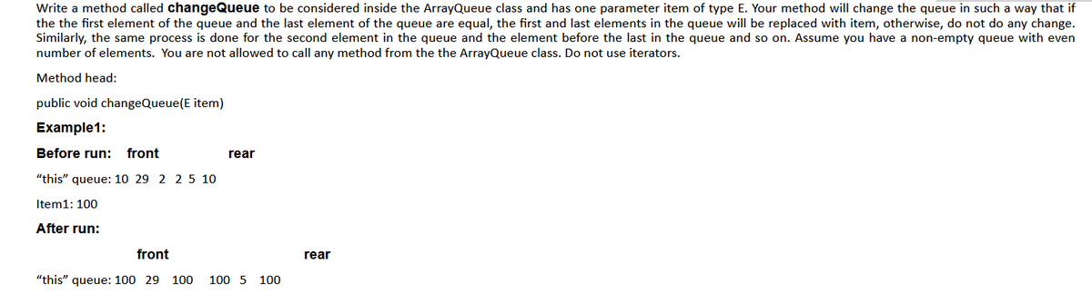Write a method called changeQueue to be considered inside the ArrayQueue class and has one parameter item of type E. Your method will change the queue in such a way that if
the the first element of the queue and the last element of the queue are equal, the first and last elements in the queue will be replaced with item, otherwise, do not do any change.
Similarly, the same process is done for the second element in the queue and the element before the last in the queue and so on. Assume you have a non-empty queue with even
number of elements. You are not allowed to call any method from the the ArrayQueue class. Do not use iterators.
Method head:
public void changeQueue(E item)
Example1:
Before run:
front
rear
"this" queue: 10 29 2 2 5 10
Item1: 100
After run:
front
rear
"this" queue: 100 29 100
100 5 100
