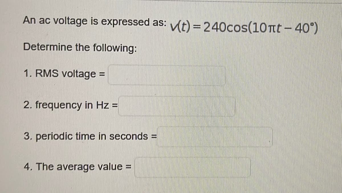 An ac voltage is expressed as: t) = 240cos(10 Tt- 40)
Determine the following:
1. RMS voltage =
2. frequency in Hz =
3. periodic time in seconds
4. The average value D
