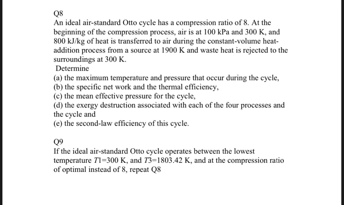 Q8
An ideal air-standard Otto cycle has a compression ratio of 8. At the
beginning of the compression process, air is at 100 kPa and 300 K, and
800 kJ/kg of heat is transferred to air during the constant-volume heat-
addition process from a source at 1900 K and waste heat is rejected to the
surroundings at 300 K.
Determine
(a) the maximum temperature and pressure that occur during the cycle,
(b) the specific net work and the thermal efficiency,
(c) the mean effective pressure for the cycle,
(d) the exergy destruction associated with each of the four processes and
the cycle and
(e) the second-law efficiency of this cycle.
Q9
If the ideal air-standard Otto cycle operates between the lowest
temperature T1=300 K, and T3=1803.42 K, and at the compression ratio
of optimal instead of 8, repeat Q8
