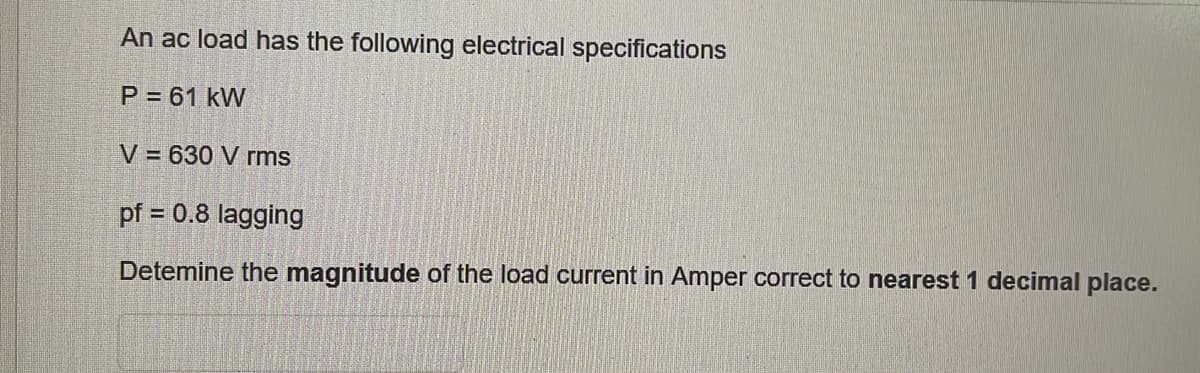 An ac load has the following electrical specifications
P = 61 kW
V = 630 V rms
pf = 0.8 lagging
Detemine the magnitude of the load current in Amper correct to nearest 1 decimal place.
