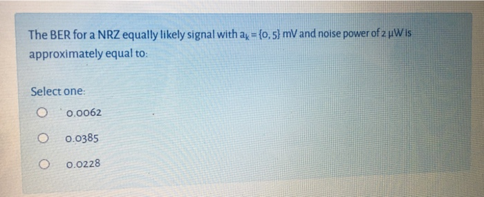 The BER for a NRZ equally likely signal with ay = {o, 5} mV and noise power of 2 uWis
approximately equal to:
Select one:
0.0062
0.0385
0.0228
