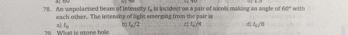 78. An unpolarised beam of intensity 1, is incident on a pair of nicols making an angle of 60° with
each other. The intensity of light emerging from the pair is
b) lo/2
c) lo/4
Tod) lo/8
a) lo
79. What is ozone hole
