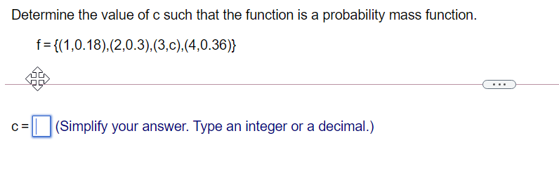 Determine the value of c such that the function is a probability mass function.
f= {(1,0.18),(2,0.3),(3,c),(4,0.36)}
C =
(Simplify your answer. Type an integer or a decimal.)
