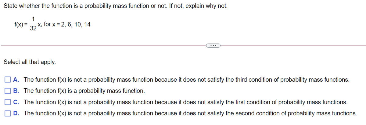 State whether the function is a probability mass function or not. If not, explain why not.
1
f(x) =
-x, for x = 2, 6, 10, 14
32
Select all that apply.
A. The function f(x) is not a probability mass function because it does not satisfy the third condition of probability mass functions.
B. The function f(x) is a probability mass function.
C. The function f(x) is not a probability mass function because it does not satisfy the first condition of probability mass functions.
O D. The function f(x) is not a probability mass function because it does not satisfy the second condition of probability mass functions.
