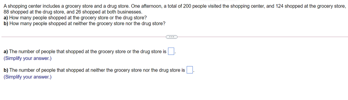 A shopping center includes a grocery store and a drug store. One afternoon, a total of 200 people visited the shopping center, and 124 shopped at the grocery store,
88 shopped at the drug store, and 26 shopped at both businesses.
a) How many people shopped at the grocery store or the drug store?
b) How many people shopped at neither the grocery store nor the drug store?
a) The number of people that shopped at the grocery store or the drug store is
(Simplify your answer.)
b) The number of people that shopped at neither the grocery store nor the drug store is
(Simplify your answer.)
