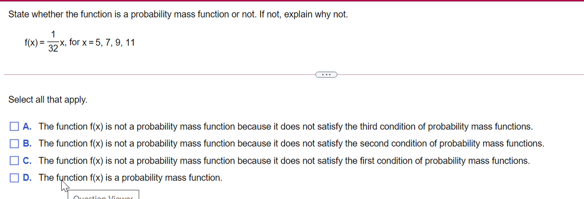 State whether the function is a probability mass function or not. If not, explain why not.
1
f(x) =
x, for x = 5, 7, 9, 11
32
...
Select all that apply.
A. The function f(x) is not a probability mass function because it does not satisfy the third condition of probability mass functions.
B. The function f(x) is not a probability mass function because it does not satisfy the second condition of probability mass functions.
C. The function f(x) is not a probability mass function because it does not satisfy the first condition of probability mass functions.
D. The function f(x) is a probability mass function.
Ouortion Viowor
O O O
