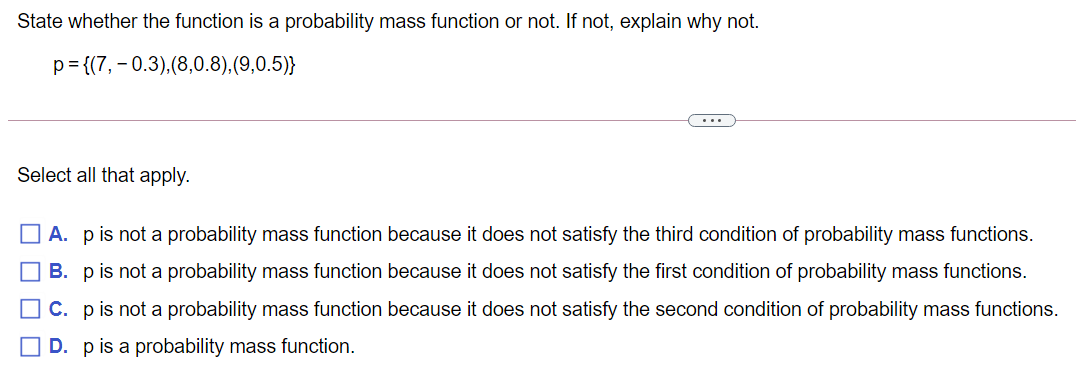 State whether the function is a probability mass function or not. If not, explain why not.
p= {(7, – 0.3),(8,0.8),(9,0.5)}
...
Select all that apply.
A. pis not a probability mass function because it does not satisfy the third condition of probability mass functions.
B. pis not a probability mass function because it does not satisfy the first condition of probability mass functions.
OC. pis not a probability mass function because it does not satisfy the second condition of probability mass functions.
O D. pis a probability mass function.
O O O O
