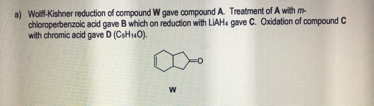 a) Wolf-Kishner reduction of compound W gave compound A. Treatment of A with m-
chloroperbenzoic acid gave B which on reduction with LIAH4 gave C. Oxidation of compound C
with chromic acid gave D (C9H140).
W
