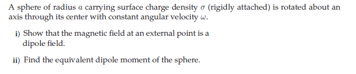 A sphere of radius a carrying surface charge density o (rigidly attached) is rotated about an
axis through its center with constant angular velocity w.
i) Show that the magnetic field at an external point is a
dipole field.
ii) Find the equivalent dipole moment of the sphere.
