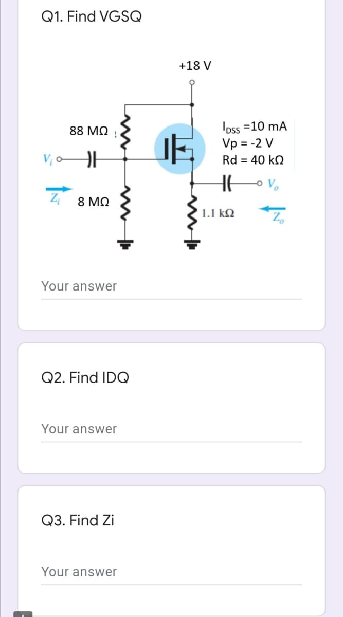 Q1. Find VGSQ
+18 V
Ipss =10 mA
Vp = -2 V
Rd = 40 kQ
88 MQ
8 ΜΩ
1.1 k2
Your answer
Q2. Find IDQ
Your answer
Q3. Find Zi
Your answer
