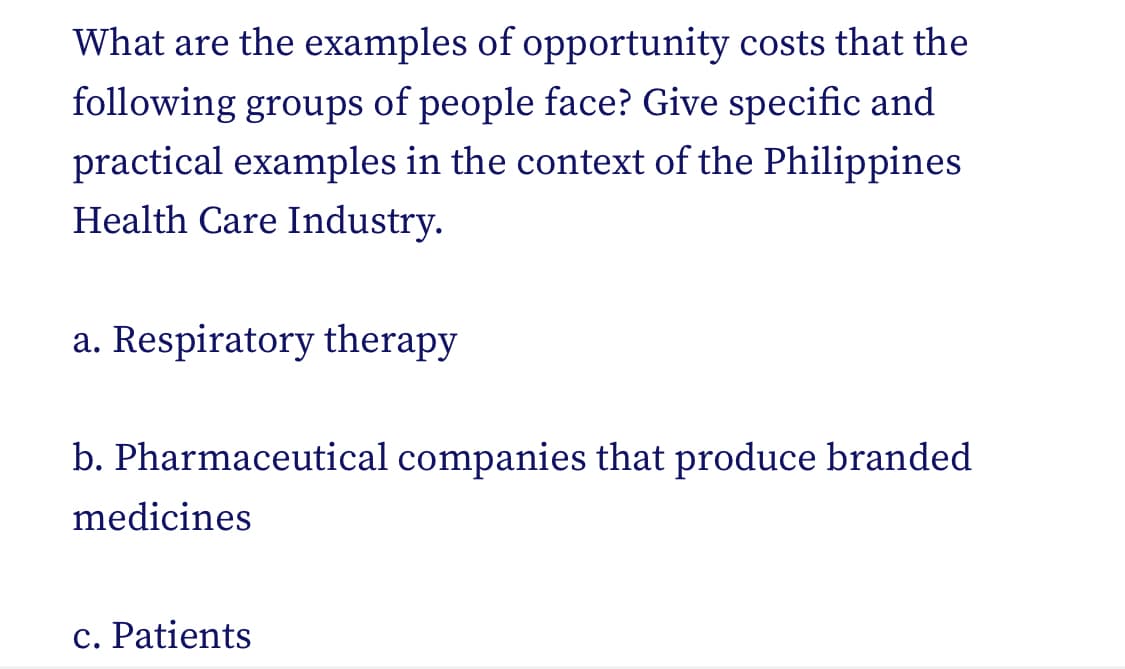 What are the examples of opportunity costs that the
following groups of people face? Give specific and
practical examples in the context of the Philippines
Health Care Industry.
a. Respiratory therapy
b. Pharmaceutical companies that produce branded
medicines
c. Patients