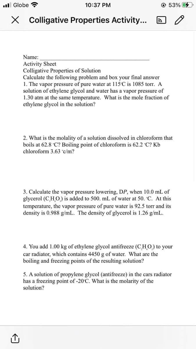 .Globe
10:37 PM
X Colligative Properties Activity...
ล
53%
Name:
Activity Sheet
Colligative Properties of Solution
Calculate the following problem and box your final answer
1. The vapor pressure of pure water at 115°C is 1085 torr. A
solution of ethylene glycol and water has a vapor pressure of
1.30 atm at the same temperature. What is the mole fraction of
ethylene glycol in the solution?
2. What is the molality of a solution dissolved in chloroform that
boils at 62.8 °C? Boiling point of chloroform is 62.2 °C? Kb
chloroform 3.63 °c/m?
3. Calculate the vapor pressure lowering, DP, when 10.0 mL of
glycerol (C,H,O) is added to 500. mL of water at 50. °C. At this
temperature, the vapor pressure of pure water is 92.5 torr and its
density is 0.988 g/mL. The density of glycerol is 1.26 g/mL.
4. You add 1.00 kg of ethylene glycol antifreeze (CHO) to your
car radiator, which contains 4450 g of water. What are the
boiling and freezing points of the resulting solution?
5. A solution of propylene glycol (antifreeze) in the cars radiator
has a freezing point of -20°C. What is the molarity of the
solution?
0