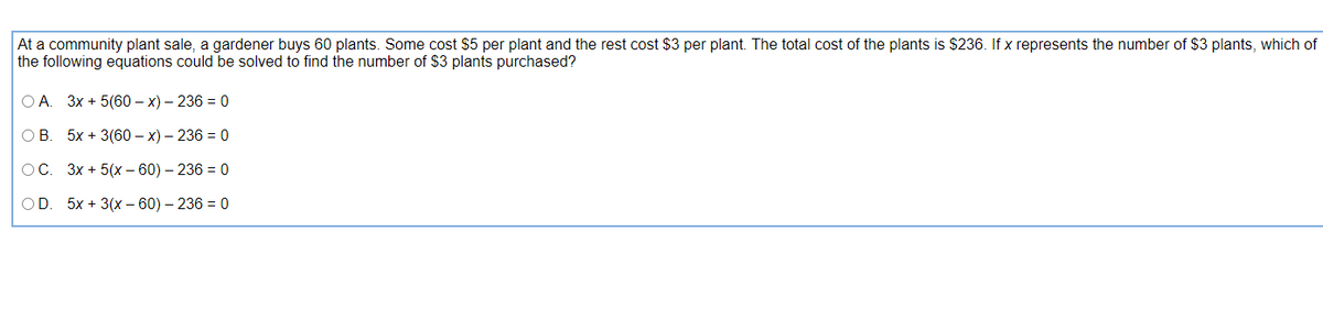 At a community plant sale, a gardener buys 60 plants. Some cost $5 per plant and the rest cost $3 per plant. The total cost of the plants is $236. If x represents the number of $3 plants, which of
the following equations could be solved to find the number of $3 plants purchased?
O A. 3x + 5(60 – x) – 236 = 0
OB
5x + 3(60 – x) – 236 = 0
OC. 3x + 5(x – 60) – 236 = 0
OD. 5x + 3(x – 60) – 236 = 0
