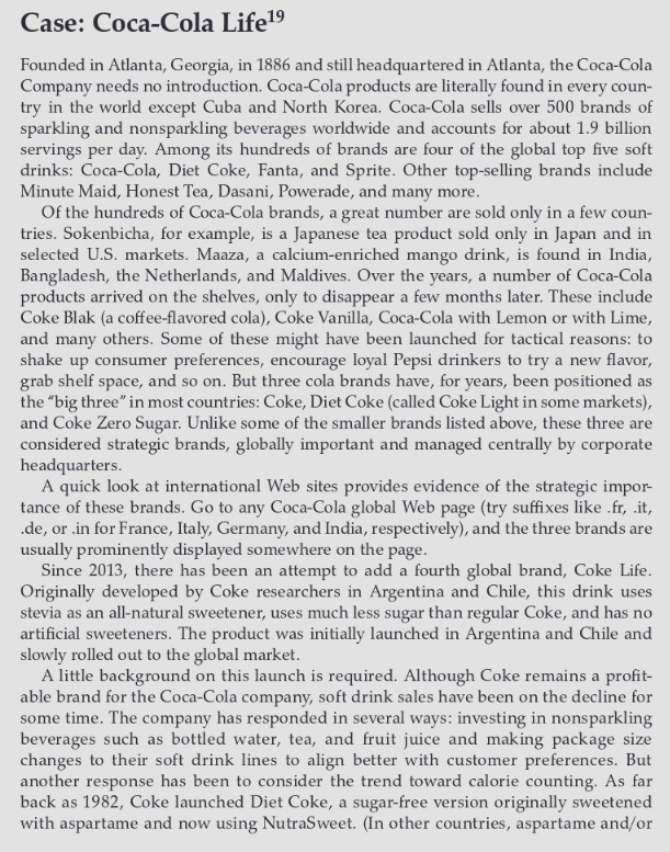 Case: Coca-Cola Life¹⁹
Founded in Atlanta, Georgia, in 1886 and still headquartered in Atlanta, the Coca-Cola
Company needs no introduction. Coca-Cola products are literally found in every coun-
try in the world except Cuba and North Korea. Coca-Cola sells over 500 brands of
sparkling and nonsparkling beverages worldwide and accounts for about 1.9 billion
servings per day. Among its hundreds of brands are four of the global top five soft
drinks: Coca-Cola, Diet Coke, Fanta, and Sprite. Other top-selling brands include
Minute Maid, Honest Tea, Dasani, Powerade, and many more.
Of the hundreds of Coca-Cola brands, a great number are sold only in a few coun-
tries. Sokenbicha, for example, is a Japanese tea product sold only in Japan and in
selected U.S. markets. Maaza, a calcium-enriched mango drink, is found in India,
Bangladesh, the Netherlands, and Maldives. Over the years, a number of Coca-Cola
products arrived on the shelves, only to disappear a few months later. These include
Coke Blak (a coffee-flavored cola), Coke Vanilla, Coca-Cola with Lemon or with Lime,
and many others. Some of these might have been launched for tactical reasons: to
shake up consumer preferences, encourage loyal Pepsi drinkers to try a new flavor,
grab shelf space, and so on. But three cola brands have, for years, been positioned as
the "big three" in most countries: Coke, Diet Coke (called Coke Light in some markets),
and Coke Zero Sugar. Unlike some of the smaller brands listed above, these three are
considered strategic brands, globally important and managed centrally by corporate
headquarters.
A quick look at international Web sites provides evidence of the strategic impor-
tance of these brands. Go to any Coca-Cola global Web page (try suffixes like .fr, .it,
.de, or .in for France, Italy, Germany, and India, respectively), and the three brands are
usually prominently displayed somewhere on the page.
Since 2013, there has been an attempt to add a fourth global brand, Coke Life.
Originally developed by Coke researchers in Argentina and Chile, this drink uses
stevia as an all-natural sweetener, uses much less sugar than regular Coke, and has no
artificial sweeteners. The product was initially launched in Argentina and Chile and
slowly rolled out to the global market.
A little background on this launch is required. Although Coke remains a profit-
able brand for the Coca-Cola company, soft drink sales have been on the decline for
some time. The company has responded in several ways: investing in nonsparkling
beverages such as bottled water, tea, and fruit juice and making package size
changes to their soft drink lines to align better with customer preferences. But
another response has been to consider the trend toward calorie counting. As far
back as 1982, Coke launched Diet Coke, a sugar-free version originally sweetened
with aspartame and now using NutraSweet. (In other countries, aspartame and/or