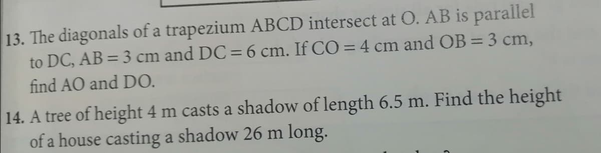13. The diagonals of a trapezium ABCD intersect at O. AB is parallel
to DC, AB = 3 cm and DC=6 cm. If CO =4 cm and OB=3 cm,
find AO and DO.
%3D
14. A tree of height 4 m casts a shadow of length 6.5 m. Find the height
of a house casting a shadow 26 m long.
