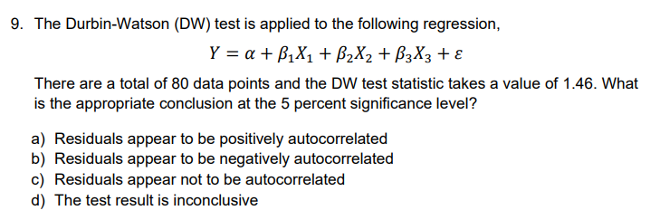 9. The Durbin-Watson (DW) test is applied to the following regression,
Y = a + B₁X₁ + B₂X₂ + B3X3 + ε
There are a total of 80 data points and the DW test statistic takes a value of 1.46. What
is the appropriate conclusion at the 5 percent significance level?
a) Residuals appear to be positively autocorrelated
b) Residuals appear to be negatively autocorrelated
c) Residuals appear not to be autocorrelated
d) The test result is inconclusive