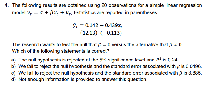 4. The following results are obtained using 20 observations for a simple linear regression
model yt = a + Bxt + ut, t-statistics are reported in parentheses.
ŷt = 0.142 0.439xt
(12.13) (-0.113)
The research wants to test the null that ß = 0 versus the alternative that p = 0.
Which of the following statements is correct?
a) The null hypothesis is rejected at the 5% significance level and R² is 0.24.
b) We fail to reject the null hypothesis and the standard error associated with ẞ is 0.0496.
c) We fail to reject the null hypothesis and the standard error associated with ß is 3.885.
d) Not enough information is provided to answer this question.