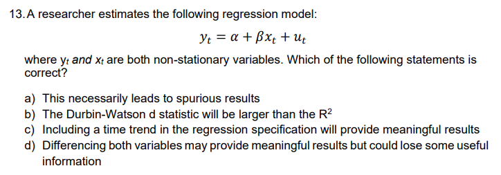 13. A researcher estimates the following regression model:
Yt = a + ßxt + Ut
where yt and xt are both non-stationary variables. Which of the following statements is
correct?
a) This necessarily leads to spurious results
b) The Durbin-Watson d statistic will be larger than the R²
c) Including a time trend in the regression specification will provide meaningful results
d) Differencing both variables may provide meaningful results but could lose some useful
information